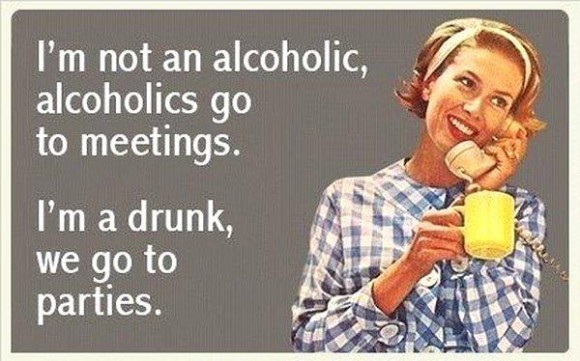 I'm not an alcoholic, alcoholics go to meetings. I'm a drunk, we go to parties.